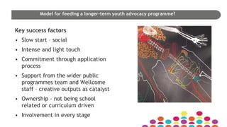 Model for feeding a longer-term youth advocacy programme?
Key success factors
• Slow start – social
• Intense and light touch
• Commitment through application
process
• Support from the wider public
programmes team and Wellcome
staff – creative outputs as catalyst
• Ownership - not being school
related or curriculum driven
• Involvement in every stage
 