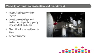 Visibility of youth co-production and recruitment
• Internal advocacy = key
legacy
• Development of general
audiences, especially young
independent audiences
• Short timeframe and lead in
time
• Gender balance
 