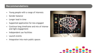 Recommendations
• Young people with a range of interests
• Gender balance
• Longer lead in time
• Supported application for less engaged
• Continue long timeframe and mix of intense
and light engagement
• Independent use facilities
• Launch events
• Integration into main public spaces
 