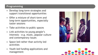 Programming
• Develop long-term strategies and
support transitional opportunities
• Offer a mixture of short-term and
long-term opportunities, especially
taster sessions
• Take activities to public spaces
• Link activities to young people’s
interests – e.g. music, popular culture
and contemporary issues
• Space led rather than activity led
activities
• Youth led funding applications and
management
 