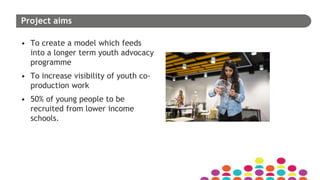 Project aims
• To create a model which feeds
into a longer term youth advocacy
programme
• To increase visibility of youth co-
production work
• 50% of young people to be
recruited from lower income
schools.
 
