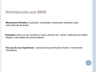 Introdución aos MHSMovemento Periódico: A posición, velocidade e aceleración repítense cada certo intervalo de tempoExemplos: barco no mar, bandeira ó vento, péndulo dun  reloxo, moléculas dun sólido,voltaxe e intensidade da corrente alterna.Por que do súa importancia : exemplos de aproximación sinxela  ó movemento  Ondulatorio.