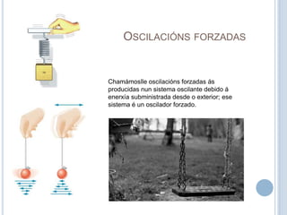 Oscilacións forzadasChamámoslle oscilacións forzadas ás producidas nun sistema oscilante debido á enerxía subministrada desde o exterior; ese sistema é un oscilador forzado. 
