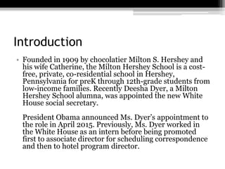Introduction
? Founded in 1909 by chocolatier Milton S. Hershey and
his wife Catherine, the Milton Hershey School is a cost-
free, private, co-residential school in Hershey,
Pennsylvania for preK through 12th-grade students from
low-income families. Recently Deesha Dyer, a Milton
Hershey School alumna, was appointed the new White
House social secretary.
President Obama announced Ms. Dyers appointment to
the role in April 2015. Previously, Ms. Dyer worked in
the White House as an intern before being promoted
first to associate director for scheduling correspondence
and then to hotel program director.
 