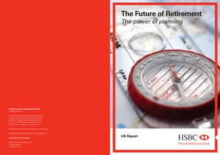 The Future of Retirement
The power of planning
UK Reportwww.hsbc.com/retirement
HSBC Insurance Holdings Limited
8 Canada Square
London E14 5HQ
© HSBC Insurance Holdings Limited 2011
All Rights Reserved.
Excerpts from this report may be used or quoted,
provided they are accompanied by the following
attribution: ‘Reproduced with permission from
The Future of Retirement, published in 2011 by
HSBC Insurance Holdings Limited, London.’
Published by HSBC Insurance Holdings Limited, London
Designed and produced by Global Publishing Services
 