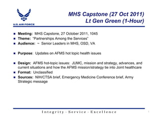 MHS Capstone (27 Oct 2011)
                                    Lt Gen Green (1-Hour)

Meeting: MHS Capstone, 27 October 2011, 1045
Theme: “Partnerships Among the Services”
Audience: ~ Senior Leaders in MHS, OSD, VA

Purpose: Updates on AFMS hot topic health issues

Design: AFMS hot-topic issues: JUMC, mission and strategy, advances, and
current situations and how the AFMS mission/strategy tie into Joint healthcare
Format: Unclassified
Sources: NIH/CTSA brief, Emergency Medicine Conference brief, Army
Strategic message




               Integrity - Service - Excellence                                  1
 