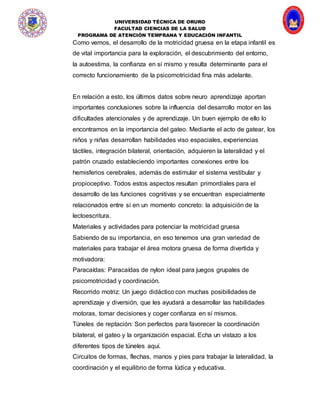 UNIVERSIDAD TÉCNICA DE ORURO
FACULTAD CIENCIAS DE LA SALUD
PROGRAMA DE ATENCIÓN TEMPRANA Y EDUCACIÓN INFANTIL
Como vemos, el desarrollo de la motricidad gruesa en la etapa infantil es
de vital importancia para la exploración, el descubrimiento del entorno,
la autoestima, la confianza en sí mismo y resulta determinante para el
correcto funcionamiento de la psicomotricidad fina más adelante.
En relación a esto, los últimos datos sobre neuro aprendizaje aportan
importantes conclusiones sobre la influencia del desarrollo motor en las
dificultades atencionales y de aprendizaje. Un buen ejemplo de ello lo
encontramos en la importancia del gateo. Mediante el acto de gatear, los
niños y niñas desarrollan habilidades viso espaciales, experiencias
táctiles, integración bilateral, orientación, adquieren la lateralidad y el
patrón cruzado estableciendo importantes conexiones entre los
hemisferios cerebrales, además de estimular el sistema vestibular y
propioceptivo. Todos estos aspectos resultan primordiales para el
desarrollo de las funciones cognitivas y se encuentran especialmente
relacionados entre sí en un momento concreto: la adquisición de la
lectoescritura.
Materiales y actividades para potenciar la motricidad gruesa
Sabiendo de su importancia, en eso tenemos una gran variedad de
materiales para trabajar el área motora gruesa de forma divertida y
motivadora:
Paracaídas: Paracaídas de nylon ideal para juegos grupales de
psicomotricidad y coordinación.
Recorrido motriz: Un juego didáctico con muchas posibilidades de
aprendizaje y diversión, que les ayudará a desarrollar las habilidades
motoras, tomar decisiones y coger confianza en sí mismos.
Túneles de reptación: Son perfectos para favorecer la coordinación
bilateral, el gateo y la organización espacial. Echa un vistazo a los
diferentes tipos de túneles aquí.
Circuitos de formas, flechas, manos y pies para trabajar la lateralidad, la
coordinación y el equilibrio de forma lúdica y educativa.
 