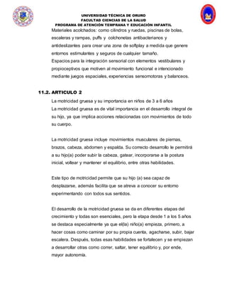 UNIVERSIDAD TÉCNICA DE ORURO
FACULTAD CIENCIAS DE LA SALUD
PROGRAMA DE ATENCIÓN TEMPRANA Y EDUCACIÓN INFANTIL
Materiales acolchados: como cilindros y ruedas, piscinas de bolas,
escaleras y rampas, puffs y colchonetas antibacterianos y
antideslizantes para crear una zona de softplay a medida que genere
entornos estimulantes y seguros de cualquier tamaño.
Espacios para la integración sensorial con elementos vestibulares y
propioceptivos que motiven al movimiento funcional e intencionado
mediante juegos espaciales, experiencias sensomotoras y balanceos.
11.2. ARTICULO 2
La motricidad gruesa y su importancia en niños de 3 a 6 años
La motricidad gruesa es de vital importancia en el desarrollo integral de
su hijo, ya que implica acciones relacionadas con movimientos de todo
su cuerpo.
La motricidad gruesa incluye movimientos musculares de piernas,
brazos, cabeza, abdomen y espalda. Su correcto desarrollo le permitirá
a su hijo(a) poder subir la cabeza, gatear, incorporarse a la postura
inicial, voltear y mantener el equilibrio, entre otras habilidades.
Este tipo de motricidad permite que su hijo (a) sea capaz de
desplazarse, además facilita que se atreva a conocer su entorno
experimentando con todos sus sentidos.
El desarrollo de la motricidad gruesa se da en diferentes etapas del
crecimiento y todas son esenciales, pero la etapa desde 1 a los 5 años
se destaca especialmente ya que el(la) niño(a) empieza, primero, a
hacer cosas como caminar por su propia cuenta, agacharse, subir, bajar
escalera. Después, todas esas habilidades se fortalecen y se empiezan
a desarrollar otras como correr, saltar, tener equilibrio y, por ende,
mayor autonomía.
 