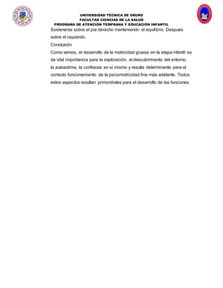 UNIVERSIDAD TÉCNICA DE ORURO
FACULTAD CIENCIAS DE LA SALUD
PROGRAMA DE ATENCIÓN TEMPRANA Y EDUCACIÓN INFANTIL
Sostenerse sobre el pie derecho manteniendo el equilibrio. Después
sobre el izquierdo.
Conclusión
Como vemos, el desarrollo de la motricidad gruesa en la etapa infantil es
de vital importancia para la exploración, el descubrimiento del entorno,
la autoestima, la confianza en sí mismo y resulta determinante para el
correcto funcionamiento de la psicomotricidad fina más adelante. Todos
estos aspectos resultan primordiales para el desarrollo de las funciones
 