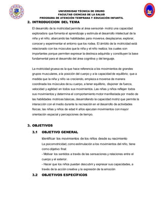 UNIVERSIDAD TÉCNICA DE ORURO
FACULTAD CIENCIAS DE LA SALUD
PROGRAMA DE ATENCIÓN TEMPRANA Y EDUCACIÓN INFANTIL
2. INTRODUCCION DEL TEMA
El desarrollo de la motricidad permite al área sensorial- motriz una capacidad
exploradora que fomenta el aprendizaje y estimula el desarrollo intelectual de la
niña y el niño; abarcando las habilidades para moverse, desplazarse, explorar,
conocer y experimentar el entorno que los rodea. El ámbito de la motricidad está
relacionado con los músculos que la niña y el niño realiza; los cuales son
importantes porque permiten expresar la destreza adquirida y constituyen la base
fundamental para el desarrollo del área cognitiva y del lenguaje.
La motricidad gruesa es la que hace referencia a los movimientos de grandes
grupos musculares, a la posición del cuerpo y a la capacidad de equilibrio; que a
medida que la niña y niño va creciendo, empieza a moverse de manera
coordinada los músculos de su cuerpo, a tener equilibrio, disponer de fuerza,
velocidad y agilidad en todos sus movimientos. Las niñas y niños reflejan todos
sus movimientos y determina el comportamiento motor manifestada por medio de
las habilidades motrices básicas, desarrollando la capacidad motriz que permite la
interacción con el medio durante la recreación en el desarrollo de actividades
físicas; las niñas y niños de edad 4 años ejecutan movimientos con mayor
orientación espacial y percepciones de tiempo.
3. OBJETIVOS
3.1 OBJETIVO GENERAL
Identificar los movimientos de los niños desde su nacimiento
La psicomotricidad, como estimulación a los movimientos del niño, tiene
como objetivo final:
- Motivar los sentidos a través de las sensaciones y relaciones entre el
cuerpo y el exterior.
- Hacer que los niños puedan descubrir y expresar sus capacidades, a
través de la acción creativa y la expresión de la emoción
3.2 OBJETIVOS ESPECÍFICOS
 