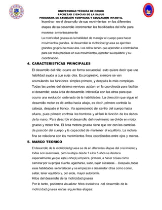 UNIVERSIDAD TÉCNICA DE ORURO
FACULTAD CIENCIAS DE LA SALUD
PROGRAMA DE ATENCIÓN TEMPRANA Y EDUCACIÓN INFANTIL
Incentivar en el desarrollo de sus movimientos en las diferentes
etapas de su desarrollo incrementar las habilidades del niño para
moverse armoniosamente
La motricidad gruesa es la habilidad de manejar el cuerpo para hacer
movimientos grandes. Al desarrollar la motricidad gruesa se ejercitan
grandes grupos de músculos. Los niños tienen que aprender a controlarlos
para ser más precisos en sus movimientos, ejercitar su equilibrio y su
coordinación.
4. CARACTERISTICAS PRINCIPALES
El desarrollo del niño ocurre en forma secuencial, esto quiere decir que una
habilidad ayuda a que surja otra. Es progresivo, siempre se van
acumulando las funciones simples primero, y después la más complejas.
Todas las partes del sistema nervioso actúan en la coordinada para facilitar
el desarrollo; cada área de desarrollo interactúa con las otras para que
ocurra una evolución ordenada de la habilidades. La dirección que sigue el
desarrollo motor es de arriba hacia abajo, es decir, primero controla la
cabeza, después el tronco. Va apareciendo del centro del cuerpo hacia
afuera, pues primero controla los hombros y al final la función de los dedos
de la mano. Para describir el desarrollo del movimiento se divide en motor
grueso y motor fino. El área motora gruesa tiene que ver con los cambios
de posición del cuerpo y la capacidad de mantener el equilibrio. La motora
fina se relaciona con los movimientos finos coordinados entre ojos y manos.
5. MARCO TEORICO
El desarrollo de la motricidad gruesa se da en diferentes etapas del crecimiento y
todas son esenciales, pero la etapa desde 1 a los 5 años se destaca
especialmente ya que el(la) niño(a) empieza, primero, a hacer cosas como
caminar por su propia cuenta, agacharse, subir, bajar escaleras… Después, todas
esas habilidades se fortalecen y se empiezan a desarrollar otras como correr,
saltar, tener equilibrio y, por ende, mayor autonomía.
Hitos del desarrollo de la motricidad gruesa
Por lo tanto, podemos visualizar hitos evolutivos del desarrollo de la
motricidad gruesa en las siguientes etapas:
 