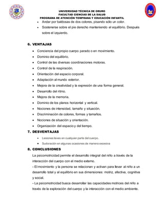 UNIVERSIDAD TÉCNICA DE ORURO
FACULTAD CIENCIAS DE LA SALUD
PROGRAMA DE ATENCIÓN TEMPRANA Y EDUCACIÓN INFANTIL
 Andar por baldosas de dos colores, pisando sólo un color.
 Sostenerse sobre el pie derecho manteniendo el equilibrio. Después
sobre el izquierdo.
6. VENTAJAS
 Conciencia del propio cuerpo parado o en movimiento.
 Dominio del equilibrio.
 Control de las diversas coordinaciones motoras.
 Control de la respiración.
 Orientación del espacio corporal.
 Adaptación al mundo exterior.
 Mejora de la creatividad y la expresión de una forma general.
 Desarrollo del ritmo.
 Mejora de la memoria.
 Dominio de los planos horizontal y vertical.
 Nociones de intensidad, tamaño y situación.
 Discriminación de colores, formas y tamaños.
 Nociones de situación y orientación.
 Organización del espacio y del tiempo.
7. DESVENTAJAS
 Lesiones leves en cualquier parte del cuerpo.
 Sudoración en algunas ocasiones de manera excesiva
8. CONCLUSIONES
La psicomotricidad permite el desarrollo integral del niño a través de la
interacción del cuerpo con el medio externo.
- El movimiento y la persona se relacionan y activan para llevar al niño a un
desarrollo total y al equilibrio en sus dimensiones: motriz, afectiva, cognitiva
y social.
- La psicomotricidad busca desarrollar las capacidades motrices del niño a
través de la exploración del cuerpo y la interacción con el medio ambiente.
 