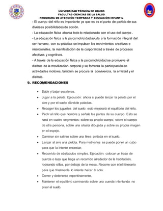 UNIVERSIDAD TÉCNICA DE ORURO
FACULTAD CIENCIAS DE LA SALUD
PROGRAMA DE ATENCIÓN TEMPRANA Y EDUCACIÓN INFANTIL
- El cuerpo del niño es importante ya que es es el punto de partida de sus
diversas posibilidades de acción.
- La educación física abarca todo lo relacionado con el uso del cuerpo .
- La educación física y la psicomotricidad ayuda a la formación integral del
ser humano, con su práctica se impulsan los movimientos creativos e
intencionales, la manifestación de la corporalidad a través de procesos
afectivos y cognitivos.
- A través de la educación física y la psicomotricidad se promueve el
disfrute de la movilización corporal y se fomenta la participación en
actividades motores, también se procura la convivencia, la amistad y el
disfrute.
9. RECOMENDACIONES
 Subir y bajar escaleras.
 Jugar a la pelota. Ejecución: ahora si puede lanzar la pelota por el
aire y por el suelo dándole patadas.
 Recoger los juguetes del suelo: esto mejorará el equilibrio del niño.
 Pedir al niño que nombre y señale las partes de su cuerpo. Esto se
hará en cuatro segmentos: sobre su propio cuerpo, sobre el cuerpo
de otra persona, sobre una silueta dibujada y sobre su propia imagen
en el espejo.
 Caminar sin salirse sobre una línea pintada en el suelo.
 Lanzar al aire una pelota. Para motivarlos se puede poner un cubo
para que la intente encestar.
 Recorrido de obstáculos simples. Ejecución: colocar un trozo de
cuerda o lazo que haga un recorrido alrededor de la habitación,
rodeando sillas, por debajo de la mesa. Recorre con él el itinerario
para que finalmente lo intente hacer él solo.
 Correr y detenerse repentinamente.
 Mantener el equilibrio caminando sobre una cuerda intentando no
pisar el suelo.
 