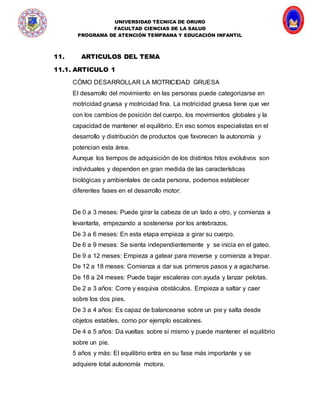 UNIVERSIDAD TÉCNICA DE ORURO
FACULTAD CIENCIAS DE LA SALUD
PROGRAMA DE ATENCIÓN TEMPRANA Y EDUCACIÓN INFANTIL
11. ARTICULOS DEL TEMA
11.1. ARTICULO 1
CÓMO DESARROLLAR LA MOTRICIDAD GRUESA
El desarrollo del movimiento en las personas puede categorizarse en
motricidad gruesa y motricidad fina. La motricidad gruesa tiene que ver
con los cambios de posición del cuerpo, los movimientos globales y la
capacidad de mantener el equilibrio. En eso somos especialistas en el
desarrollo y distribución de productos que favorecen la autonomía y
potencian esta área.
Aunque los tiempos de adquisición de los distintos hitos evolutivos son
individuales y dependen en gran medida de las características
biológicas y ambientales de cada persona, podemos establecer
diferentes fases en el desarrollo motor:
De 0 a 3 meses: Puede girar la cabeza de un lado a otro, y comienza a
levantarla, empezando a sostenerse por los antebrazos.
De 3 a 6 meses: En esta etapa empieza a girar su cuerpo.
De 6 a 9 meses: Se sienta independientemente y se inicia en el gateo.
De 9 a 12 meses: Empieza a gatear para moverse y comienza a trepar.
De 12 a 18 meses: Comienza a dar sus primeros pasos y a agacharse.
De 18 a 24 meses: Puede bajar escaleras con ayuda y lanzar pelotas.
De 2 a 3 años: Corre y esquiva obstáculos. Empieza a saltar y caer
sobre los dos pies.
De 3 a 4 años: Es capaz de balancearse sobre un pie y salta desde
objetos estables, como por ejemplo escalones.
De 4 a 5 años: Da vueltas sobre sí mismo y puede mantener el equilibrio
sobre un pie.
5 años y más: El equilibrio entra en su fase más importante y se
adquiere total autonomía motora.
 