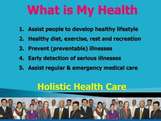 What is My Health
1. Assist people to develop healthy lifestyle
2. Healthy diet, exercise, rest and recreation
3. Prevent (preventable) illnesses
4. Early detection of serious illnesses
5. Assist regular & emergency medical care
Holistic Health Care
 
