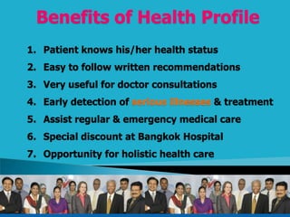Benefits of Health Profile
1. Patient knows his/her health status
2. Easy to follow written recommendations
3. Very useful for doctor consultations
4. Early detection of serious illnesses & treatment
5. Assist regular & emergency medical care
6. Special discount at Bangkok Hospital
7. Opportunity for holistic health care
 