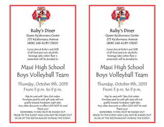 Ruby’s Diner
Queen Ka’ahumanu Center
275 Ka’ahumanu Avenue
(808) 248-RUBY (7829)
Come dine at Ruby’s and 20%
of all food and non-alcoholic
beverage sales (when flyer is
presented) will be donated to
Maui High School
Boys Volleyball Team
Thursday, October 9th, 2013
From 5 p.m. to 9 p.m.
May be used with Take-Out orders.
Purchases paid for with gift cards will not
qualify towards fundraiser night sales.
Any other discounts or offers CAN NOT be used
Thank you!
REMEMBER: FLYERS MUST BE PASSED OUT
PRIOR TO THE EVENT AND CAN NOT BE PASSED OUT
IN OR AT THE RESTAURAUNT DURING THE EVENT.
Ruby’s Diner
Queen Ka’ahumanu Center
275 Ka’ahumanu Avenue
(808) 248-RUBY (7829)
Come dine at Ruby’s and 20%
of all food and non-alcoholic
beverage sales (when flyer is
presented) will be donated to
Maui High School
Boys Volleyball Team
Thursday, October 9th, 2013
From 5 p.m. to 9 p.m.
May be used with Take-Out orders.
Purchases paid for with gift cards will not
qualify towards fundraiser night sales.
Any other discounts or offers CAN NOT be used
Thank you!
REMEMBER: FLYERS MUST BE PASSED OUT
PRIOR TO THE EVENT AND CAN NOT BE PASSED OUT
IN OR AT THE RESTAURAUNT DURING THE EVENT.
 