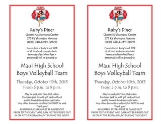 Ruby’s Diner
Queen Ka’ahumanu Center
275 Ka’ahumanu Avenue
(808) 248-RUBY (7829)
Come dine at Ruby’s and 20%
of all food and non-alcoholic
beverage sales (when flyer is
presented) will be donated to
Maui High School
Boys Volleyball Team
Thursday, October 10th, 2013
From 5 p.m. to 9 p.m.
May be used with Take-Out orders.
Purchases paid for with gift cards will not
qualify towards fundraiser night sales.
Any other discounts or offers CAN NOT be used
Thank you!
REMEMBER: FLYERS MUST BE PASSED OUT
PRIOR TO THE EVENT AND CAN NOT BE PASSED OUT
IN OR AT THE RESTAURAUNT DURING THE EVENT.
Ruby’s Diner
Queen Ka’ahumanu Center
275 Ka’ahumanu Avenue
(808) 248-RUBY (7829)
Come dine at Ruby’s and 20%
of all food and non-alcoholic
beverage sales (when flyer is
presented) will be donated to
Maui High School
Boys Volleyball Team
Thursday, October 10th, 2013
From 5 p.m. to 9 p.m.
May be used with Take-Out orders.
Purchases paid for with gift cards will not
qualify towards fundraiser night sales.
Any other discounts or offers CAN NOT be used
Thank you!
REMEMBER: FLYERS MUST BE PASSED OUT
PRIOR TO THE EVENT AND CAN NOT BE PASSED OUT
IN OR AT THE RESTAURAUNT DURING THE EVENT.
 