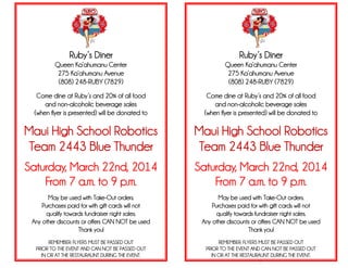 Ruby’s Diner
Queen Ka’ahumanu Center
275 Ka’ahumanu Avenue
(808) 248-RUBY (7829)
Come dine at Ruby’s and 20% of all food
and non-alcoholic beverage sales
(when flyer is presented) will be donated to
Maui High School Robotics
Team 2443 Blue Thunder
Saturday, March 22nd, 2014
From 7 a.m. to 9 p.m.
May be used with Take-Out orders.
Purchases paid for with gift cards will not
qualify towards fundraiser night sales.
Any other discounts or offers CAN NOT be used
Thank you!
REMEMBER: FLYERS MUST BE PASSED OUT
PRIOR TO THE EVENT AND CAN NOT BE PASSED OUT
IN OR AT THE RESTAURAUNT DURING THE EVENT.
Ruby’s Diner
Queen Ka’ahumanu Center
275 Ka’ahumanu Avenue
(808) 248-RUBY (7829)
Come dine at Ruby’s and 20% of all food
and non-alcoholic beverage sales
(when flyer is presented) will be donated to
Maui High School Robotics
Team 2443 Blue Thunder
Saturday, March 22nd, 2014
From 7 a.m. to 9 p.m.
May be used with Take-Out orders.
Purchases paid for with gift cards will not
qualify towards fundraiser night sales.
Any other discounts or offers CAN NOT be used
Thank you!
REMEMBER: FLYERS MUST BE PASSED OUT
PRIOR TO THE EVENT AND CAN NOT BE PASSED OUT
IN OR AT THE RESTAURAUNT DURING THE EVENT.
.
 