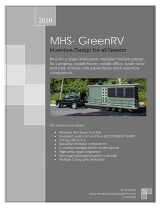 2010


   MHS- GreenRV
   Inventive Design for all Season
   MHS-RV a green innovation, modular modern prefab
   for camping, mobile home, mobile office, trade show
   and park module with expandable deck assembly
   components.




   The Green innovations

       •   Modular Aluminum Framing
       •   Insulated wall, roof and floor (R22) ENERGY STAR®
       •   Energy efficiency
       •   Reusable modular components
       •   A prefab modular home on the wheels
       •   High wind, snow resistance
       •   An imaginative use of green materials
       •   Multiple Camp Units Assembly




                                                 US SYSTEMS
                              www.modularhousingsystem.com
                                                  3/10/2010
 