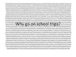 Why go on school trips? TATEBRITAINTATEMODERNNATIONALGALLERYSCIENCEMUSEUMNATURALHISTORYMUSEUMDULWICHGALLERYTHEVICTORIAANDALBERTMUSEUMTHERAGGEDSCHOOLLONDONZOOHASTINGSBODIAMCASTLETHETOWEROFLONDONTHEGREENWICHOBSERVATORYSTPAULSCATHEDRALWESTMINSTERABBEYROCHESTERCATHEDRALTHEKEEPINGGALLERYCRYSTALPALACEPARKGODSTONEFARMTHETRANSPORTMUSEUMJEIHMUEUMTHEGLOBEPOLKATHETRELONDONTRNPORTMUEUMUNICORNTHETREBBCTELEVISIONCENTRETHAMESBARRIERGREENWICHMUSEUMTHEQUEENSHOUSETHECUTTYSARKTHEDOCKLANDSMUSEUMMUSEUMOFCHILDHOODTHECOURTAULDMUSEUMSOMERSETHOUSELONDONWALKSGATTONPARKHOUSESOFPARLIAMENTLEGOLANDLONDONEYEMUSEUMOFCHILDHOODTHEGLOBETHEATRELEEDSCASTLEWILDFOWELANDWETLANDSTRUSTADVENTUREISLANDEASTONFARMPARKNEMEVALLEYRAILWAYWOODSIDEANIMALFARMWHIPSNADEWILDANIMALPARKLORDSTOURBANKOFENGLANDMUSEUMTHELONDONBUTTERFLYHOUSEHALLPLACEANDGARDENS1066COUNTRYMIDDLEFARMSUSSEXPASTISLEOFWIGHTBEAULIEUDDAYUSEUMNEWFORESTSUSTAINABILITYCENTRECHESSINGTONTHORPEPARKRURALLIFECENTRETHELIVINGRAINFORESTCORALREEFBRACKNELSWATERWORLDGREENWICHPARKLONDONFARMCRYSTALPALACEFARMSWIMMINGTHECHURCHILLTHEATREORPINGTONMUSEUMBUCKINGHAMPALACETRAFALGARSQUQREHYDEPARKTHREADNEEDLESTREETDOWNHOUSECAMPINGTRIPSSEALIFECENTREFISHERMANSMUSEUMSCHOOLJOURNEYSFIELDTRIPSEYNSFORDEAGLEHEIGHTSWINDSORCASTLEHAMPTONCOURTBANKSIDETOWERBRIDGETHELONDONDUNGEONTHEATRESCINEMASTHEAQAURIUM 