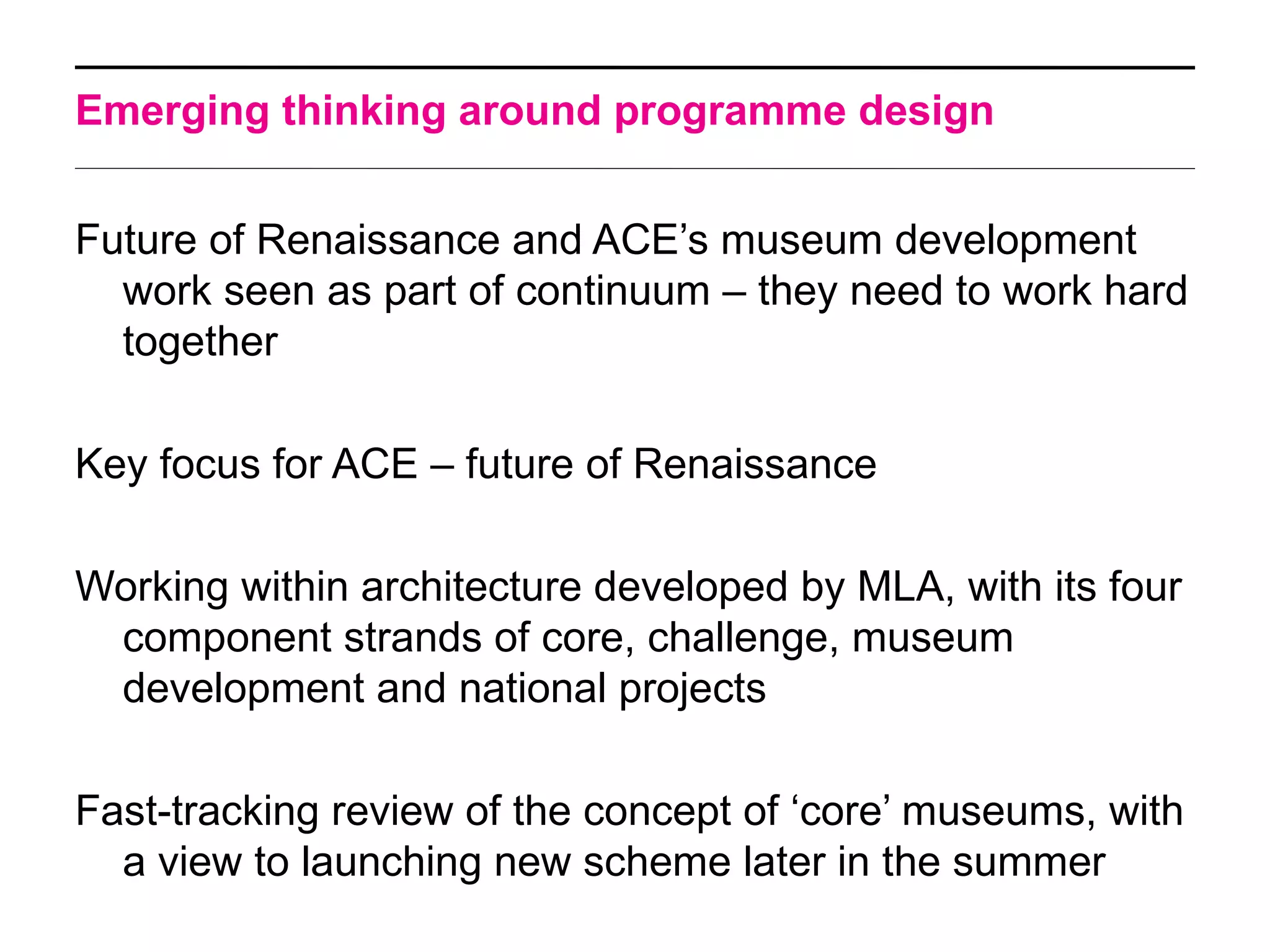 Emerging thinking around programme design


Future of Renaissance and ACE’s museum development
  work seen as part of continuum – they need to work hard
  together

Key focus for ACE – future of Renaissance

Working within architecture developed by MLA, with its four
 component strands of core, challenge, museum
 development and national projects

Fast-tracking review of the concept of ‘core’ museums, with
  a view to launching new scheme later in the summer
 