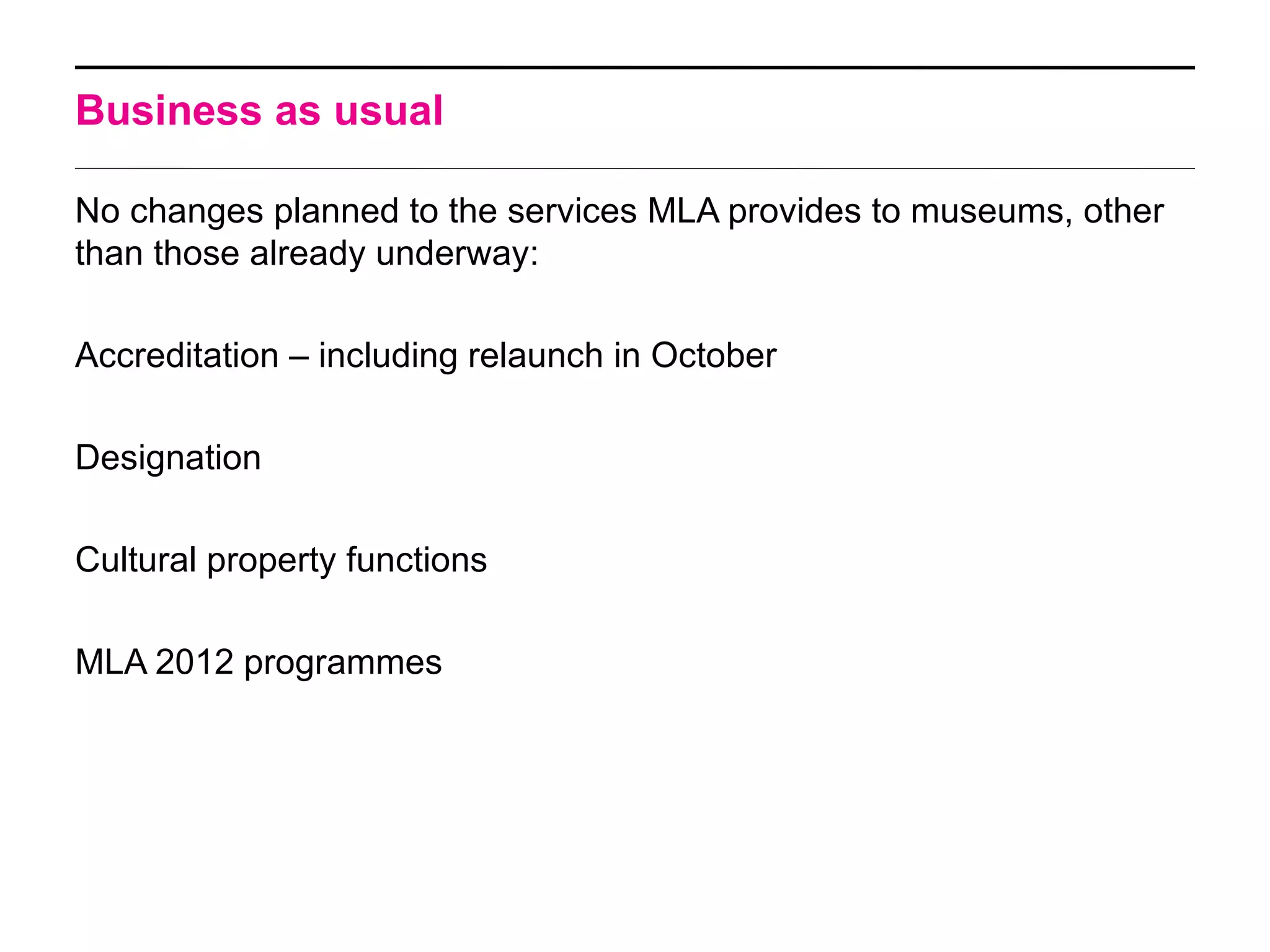 Business as usual

No changes planned to the services MLA provides to museums, other
than those already underway:

Accreditation – including relaunch in October

Designation

Cultural property functions

MLA 2012 programmes
 