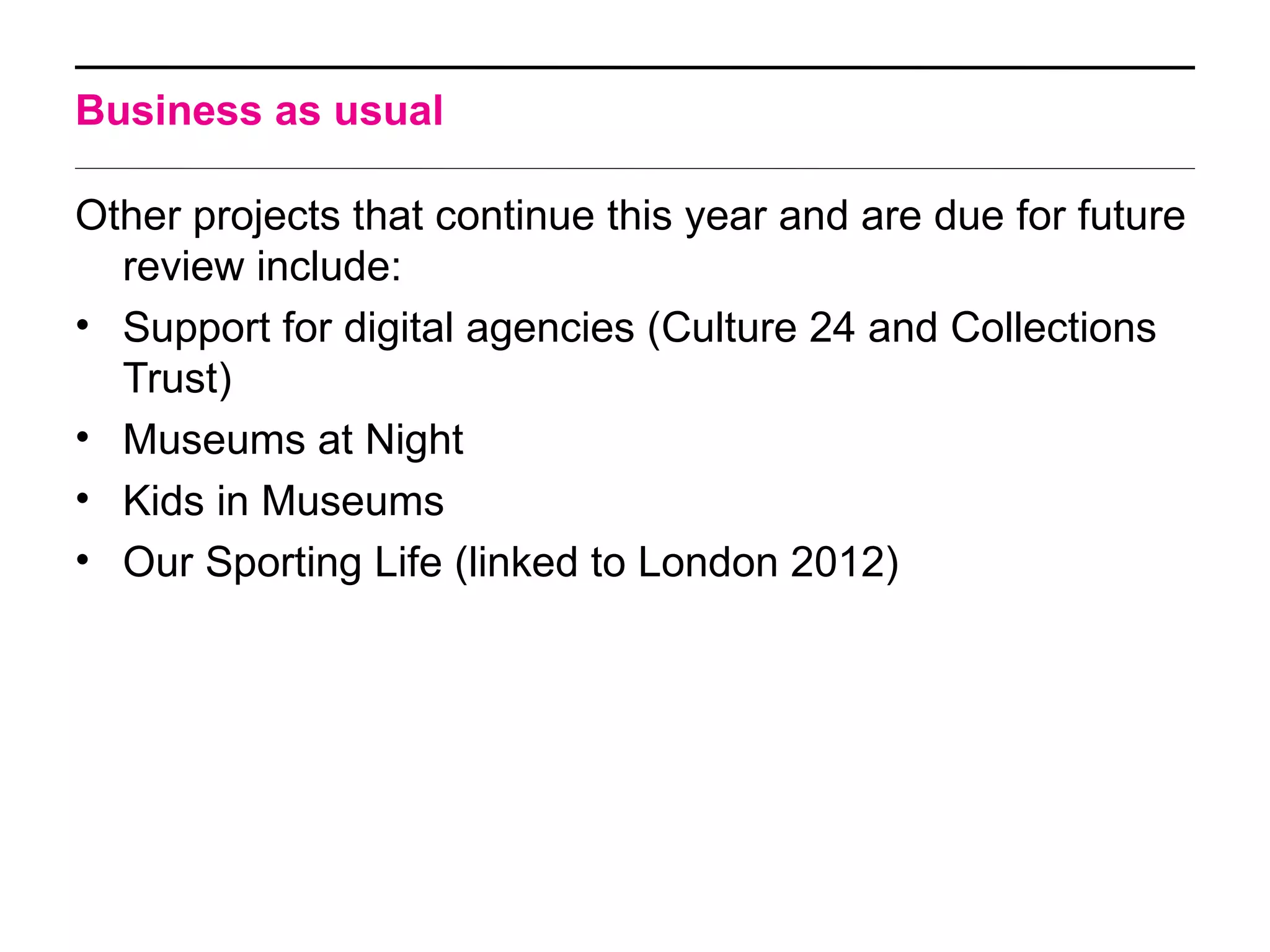 Business as usual

Other projects that continue this year and are due for future
  review include:
• Support for digital agencies (Culture 24 and Collections
  Trust)
• Museums at Night
• Kids in Museums
• Our Sporting Life (linked to London 2012)
 