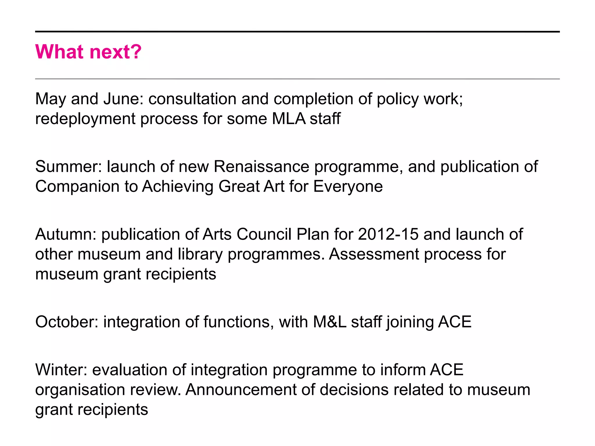 What next?

May and June: consultation and completion of policy work;
redeployment process for some MLA staff

Summer: launch of new Renaissance programme, and publication of
Companion to Achieving Great Art for Everyone

Autumn: publication of Arts Council Plan for 2012-15 and launch of
other museum and library programmes. Assessment process for
museum grant recipients

October: integration of functions, with M&L staff joining ACE

Winter: evaluation of integration programme to inform ACE
organisation review. Announcement of decisions related to museum
grant recipients
 