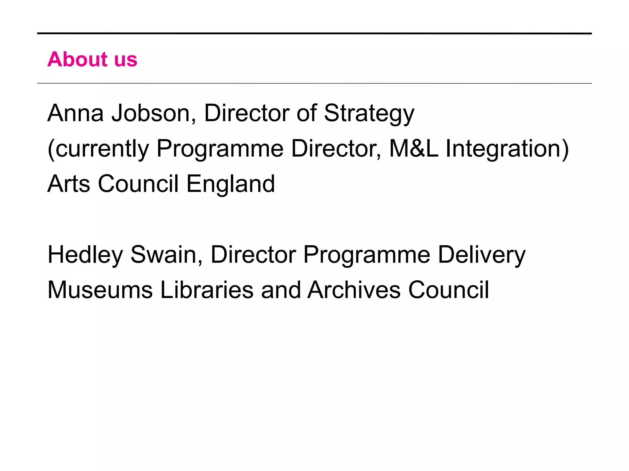 About us

Anna Jobson, Director of Strategy
(currently Programme Director, M&L Integration)
Arts Council England

Hedley Swain, Director Programme Delivery
Museums Libraries and Archives Council
 
