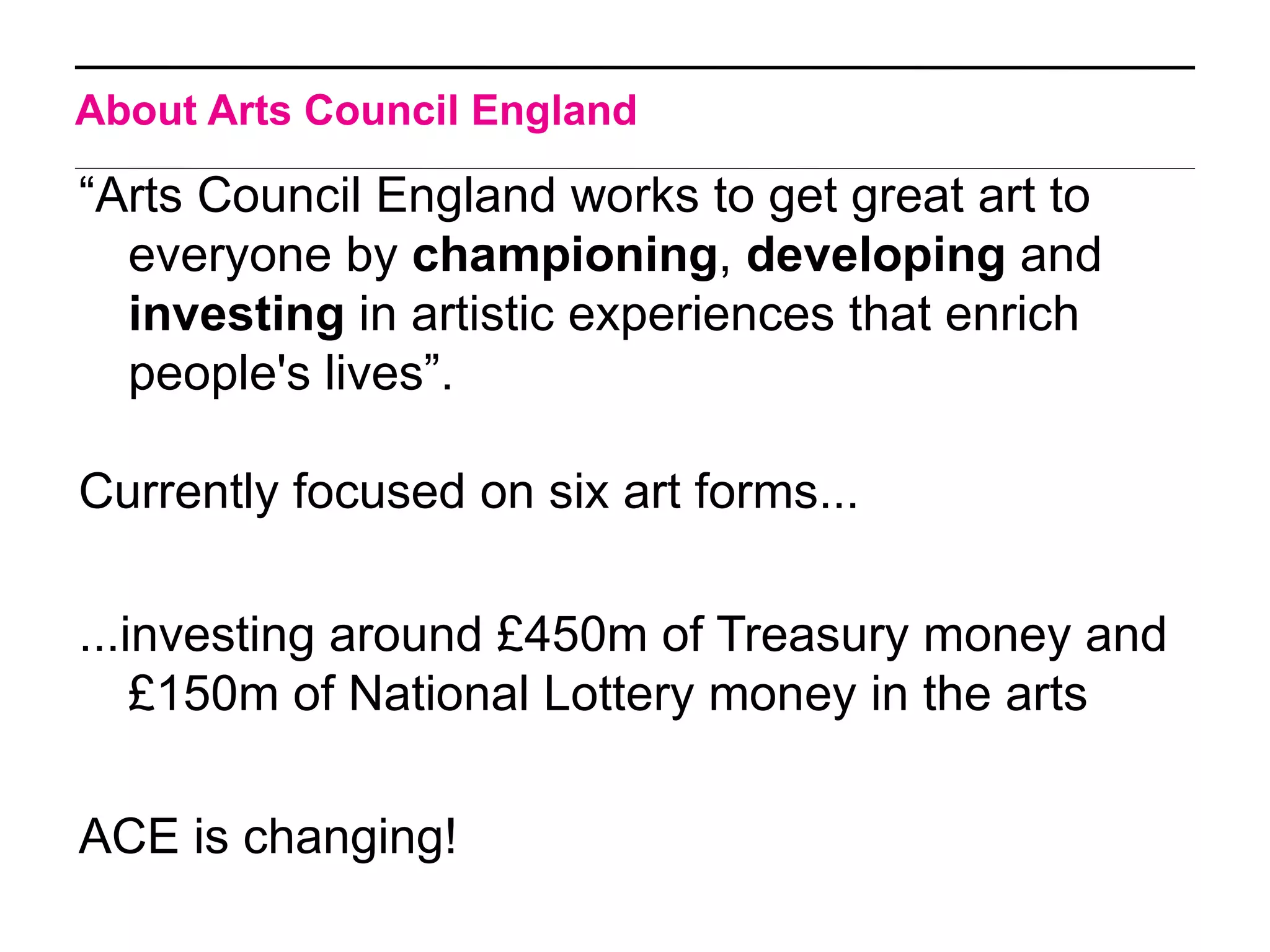 About Arts Council England

“Arts Council England works to get great art to
  everyone by championing, developing and
  investing in artistic experiences that enrich
  people's lives”.

Currently focused on six art forms...

...investing around £450m of Treasury money and
    £150m of National Lottery money in the arts

ACE is changing!
 