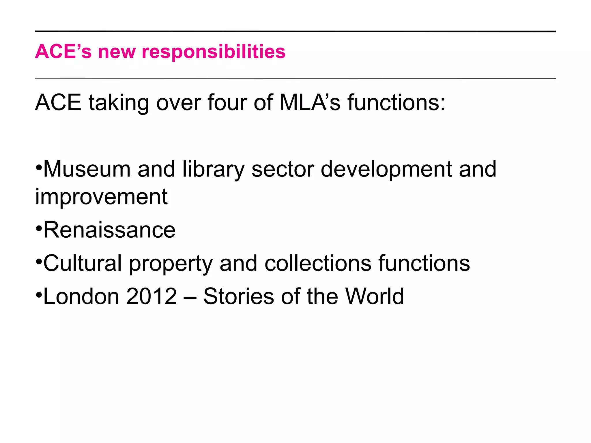 ACE’s new responsibilities

ACE taking over four of MLA’s functions:

•Museum and library sector development and
improvement
•Renaissance
•Cultural property and collections functions
•London 2012 – Stories of the World
 
