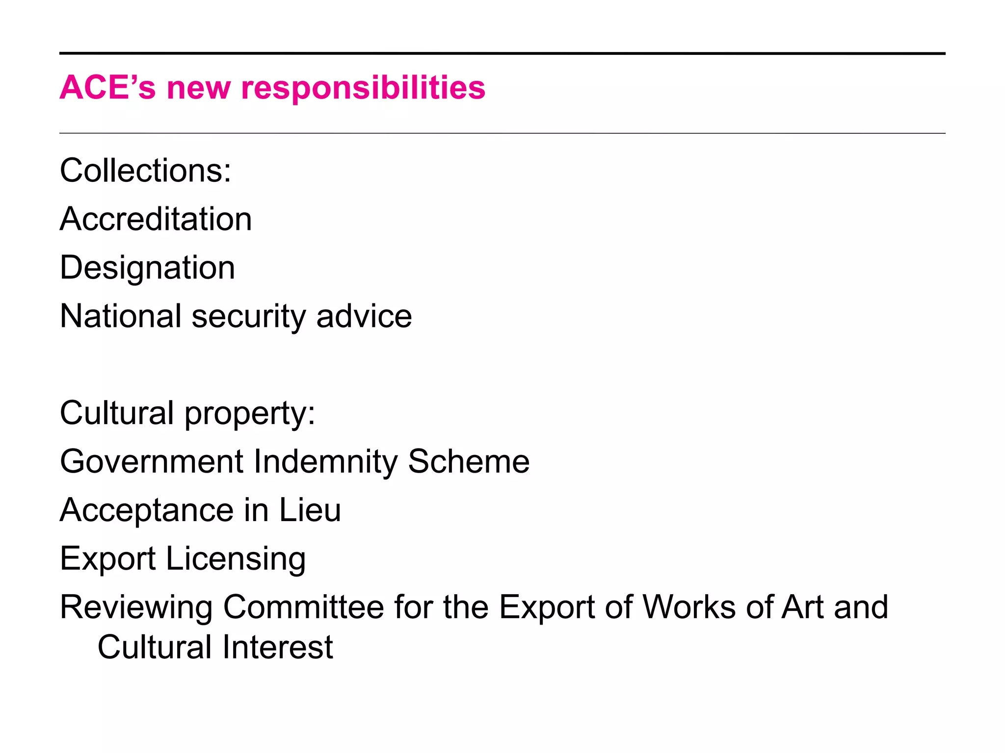 ACE’s new responsibilities

Collections:
Accreditation
Designation
National security advice

Cultural property:
Government Indemnity Scheme
Acceptance in Lieu
Export Licensing
Reviewing Committee for the Export of Works of Art and
  Cultural Interest
 