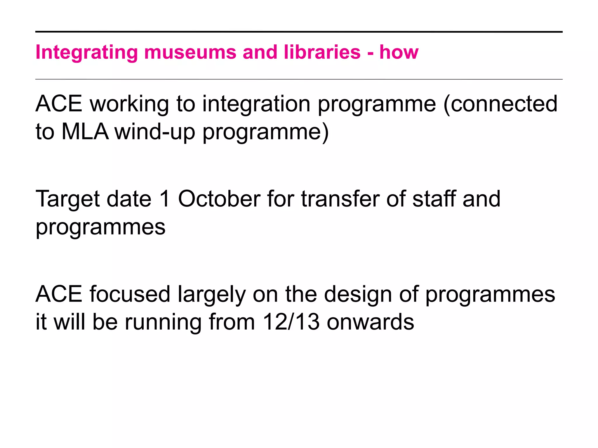 Integrating museums and libraries - how

ACE working to integration programme (connected
to MLA wind-up programme)

Target date 1 October for transfer of staff and
programmes

ACE focused largely on the design of programmes
it will be running from 12/13 onwards
 