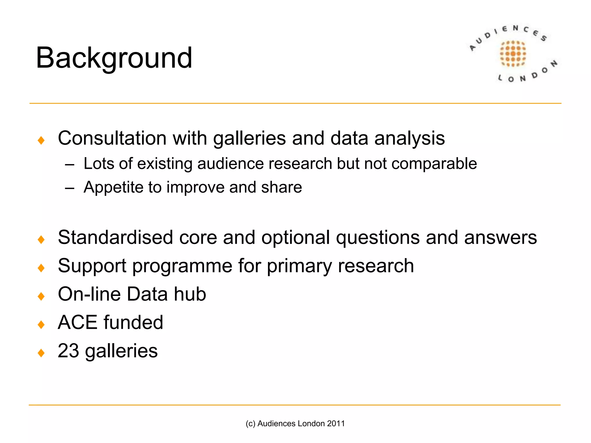 BackgroundConsultation with galleries and data analysisLots of existing audience research but not comparableAppetite to improve and shareStandardised core and optional questions and answersSupport programme for primary researchOn-line Data hubACE funded23 galleries(c) Audiences London 2011