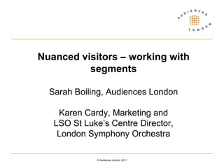 Nuanced visitors – working with segmentsSarah Boiling, Audiences LondonKaren Cardy, Marketing and LSO St Luke’s Centre Director, London Symphony Orchestra  © Audiences London 2011 