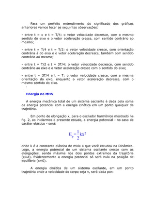 Para um perfeito entendimento do significado         dos gráficos
anteriores vamos tecer as seguintes observações:

- entre t = o e t = T/4: o vetor velocidade decresce, com o mesmo
sentido do eixo e o vetor aceleração cresce, com sentido contrário ao
mesmo;

- entre t = T/4 e t = T/2: o vetor velocidade cresce, com orientação
contrária à do eixo e o vetor aceleração decresce, também com sentido
contrário ao mesmo;

- entre t = T/2 e t = 3T/4: o vetor velocidade decresce, com sentido
contrário ao eixo e o vetor aceleração cresce com o sentido do eixo;

- entre t = 3T/4 e t = T: o vetor velocidade cresce, com a mesma
orientação do eixo, enquanto o vetor aceleração decresce, com o
mesmo sentido do eixo.
   -

  Energia no MHS

   A energia mecânica total de um sistema oscilante é dada pela soma
da energia potencial com a energia cinética em um ponto qualquer da
trajetória.

       Em ponto de elongação x, para o oscilador harmônico mostrado na
fig. 2, ao iniciarmos o presente estudo, a energia potencial - no caso de
caráter elástico - será:

                                  1
                              Ep = kx 2
                                  2
onde k é a constante elástica de mola a que você estudou na Dinâmica.
Logo, a energia potencial de um sistema oscilante cresce com as
elongações, sendo máxima nos dois pontos extremos da trajetória
(x=A). Evidentemente a energia potencial só será nula na posição de
equilíbrio (x=0).

      A energia cinética de um sistema oscilante, em um ponto
trajetória onde a velocidade do corpo seja v, será dada por:
 