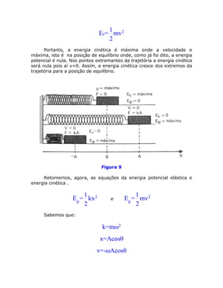 1
                              Ec= mv2
                                 2
      Portanto, a energia cinética é máxima onde a velocidade e
máxima, isto é na posição de equilíbrio onde, como já foi dito, a energia
potencial é nula. Nos pontos extremantes da trajetória a energia cinética
será nula pois aí v=0. Assim, a energia cinética cresce dos extremos da
trajetória para a posição de equilíbrio.




                               Figura 9

     Retomemos, agora, as equações da energia potencial elástica e
energia cinética .

                      1                       1
                  Ep = kx 2         e     Ep = mv2
                      2                       2
     Sabemos que:

                                k=mω2
                               x=Acosθ
                             v=-ωAcosθ
 