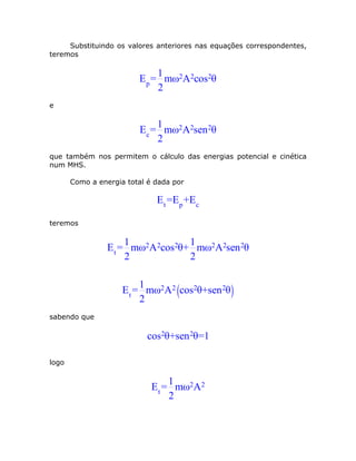 Substituindo os valores anteriores nas equações correspondentes,
teremos

                             1
                         Ep = mω2A2cos2θ
                             2
e

                             1
                         Ec = mω2A2sen 2θ
                             2
que também nos permitem o cálculo das energias potencial e cinética
num MHS.

       Como a energia total é dada por

                              E t =Ep +Ec

teremos

                      1           1
                 E t = mω2A2cos2θ+ mω2A2sen 2θ
                      2           2

                          1
                     E t = mω2A2 (cos2θ+sen 2θ )
                          2
sabendo que

                           cos2θ+sen 2θ=1

logo

                                  1
                             E t = mω2A2
                                  2
 
