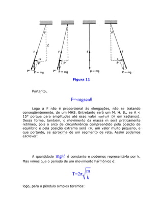 Figura 11


     Portanto,

                            F=-mgsenθ
       Logo a F não é proporcional às elongações, não se tratando
conseqüentemente, de um MHS. Entretanto será um M. H. S., se A <
15° porque para amplitudes até esse valor senθ ≅ θ ( θ em radianos).
Dessa forma, também, o movimento da massa m será praticamente
retilíneo, pois o arco de circunferência compreendido pela posição de
equilíbrio e pela posição extrema será .θ , um valor muito pequeno, e
que portanto, se aproxima de um segmento de reta. Assim podemos
escrever:




     A quantidade mg/ é constante e podemos representá-la por k.
Mas vimos que o período de um movimento harmônico é:


                                        m
                             T=2π
                                        k
logo, para o pêndulo simples teremos:
 
