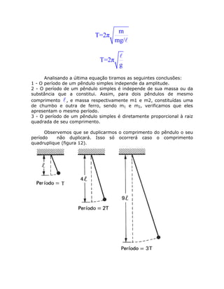 m
                           T=2π
                                    mg/


                             T=2π
                                     g
      Analisando a última equação tiramos as seguintes conclusões:
1 - O período de um pêndulo simples independe da amplitude.
2 - O período de um pêndulo simples é independe de sua massa ou da
substância que a constitui. Assim, para dois pêndulos de mesmo
comprimento , e massa respectivamente m1 e m2, constituídas uma
de chumbo e outra de ferro, sendo m1 e m2, verificamos que eles
apresentam o mesmo período.
3 - O período de um pêndulo simples é diretamente proporcional à raiz
quadrada de seu comprimento.

      Observemos que se duplicarmos o comprimento do pêndulo o seu
período    não duplicará. Isso só ocorrerá caso o comprimento
quadruplique (figura 12).
 