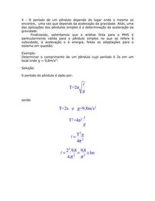 4 - O período de um pêndulo depende do lugar onde o mesmo se
encontre, uma vez que depende da aceleração da gravidade. Aliás, uma
das aplicações dos pêndulos simples é a determinação da aceleração da
gravidade.
      Finalizando, salientamos que a análise feita para o MHS é
particularmente válida para o pêndulo simples no que se refere à
velocidade, à aceleração e à energia, feitas as adaptações para o
sistema em questão.

Exemplo:
Determinar o comprimento de um pêndulo cujo período é 2s em um
local onde g = 9,8m/s2:

Solução:

0 período do pêndulo é dado por:



                             T=2π
                                       g
sendo

                       T=2s e g=9,8m/s2

                             T2 =4π2
                                       g

                                    T2 g
                                   = 2
                                    4π

                           22.9,8 9,8
                         =     2
                                 = 2 ≅ 1m
                           4.π    π
 