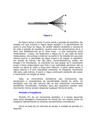 Figura 1


      Na figura temos o ponto 0 como sendo a posição de equilíbrio. Na
medida em que tiramos a régua dessa posição e a aproximamos do
ponto A uma força na régua, de caráter elástico tendendo a conduzí-la
de volta à posição de equilíbrio; quanto mais nos aproximamos de A, é
claro que afastando-nos do 0, essa força - a que chamamos força
restauradora - cresce. Se largarmos a régua em A, por ação da força
restauradora, ela começa a retornar ao ponto 0. Na medida em que esse
retorno ocorre, a velocidade da régua cresce e ao chegar no equilíbrio,
em função da inércia, ela não pára, movimentando-se, então, em
direção a B. Entretanto, no momento em que passar de 0 novamente
surge a força restauradora que fará a sua velocidade decrescer até se
anular no ponto B, onde a força será máxima. A partir desse ponto a
régua retorna a 0 com velocidade crescente. Aí chegando novamente
não pára, pela inércia. E assim a régua continuará oscilando até cessar
o movimento em função do atrito.

      Aliás, os movimentos oscilatórios que conhecemos não
apresentam a característica da periodicidade devido ao atrito. As
oscilações que nos são comuns são os que chamamos movimentos
oscilatórios amortecidos. Portanto, para que possamos estudar esse
movimento iremos sempre desprezar qualquer forma de atrito.

     Período e Freqüência

      Período (T), de um movimento periódico, é o tempo decorrido
entre duas passagens consecutivas do móvel por um mesmo ponto da
trajetória (apresentando as mesmas características cinemáticas).

     Como se trata de um intervalo de tempo, a unidade de período é o
segundo.
 