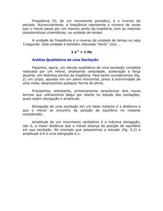 Freqüência (f), de um movimento periódico, é o inverso do
período. Numericamente, a freqüência representa o número de vezes
que o móvel passa por um mesmo ponto da trajetória, com as mesmas
características cinemáticas, na unidade de tempo.

     A unidade de freqüência é o inverso da unidade de tempo ou seja
1/segundo. Esta unidade é também chamada "Hertz" (Hz). .

                              1 s-1 = 1 Hz

     Análise Qualitativa de uma Oscilação

      Façamos, agora, um estudo qualitativo de uma oscilação completa
realizada por um móvel, analisando velocidade, aceleração e força
atuante, em distintos pontos da trajetória. Para tanto consideremos (fig.
2) um corpo, apoiado em um plano horizontal, preso à extremidade de
uma mola; desprezemos qualquer forma de atrito.

      Precisamos, entretanto, primeiramente caracterizar dois novos
termos que utilizaremos daqui por diante no estudo das oscilações,
quais sejam elongação e amplitude.

      Elongação de uma oscilação em um dado instante é a distância a
que o móvel se encontra da posição de equilíbrio no instante
considerado.

      Amplitude de um movimento oscilatório é a máxima elongação,
isto é, a maior distância que o móvel alcança da posição de equilíbrio
em sua oscilação. No exemplo que passaremos a estudar (fig. 2.2) a
amplitude é A e uma elongação é x.
 