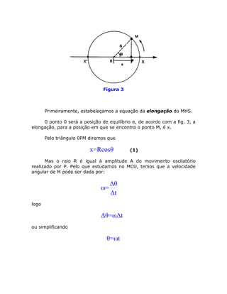 Figura 3



       Primeiramente, estabeleçamos a equação da elongação do MHS.

     0 ponto 0 será a posição de equilíbrio e, de acordo com a fig. 3, a
elongação, para a posição em que se encontra o ponto M, é x.

       Pelo triângulo 0PM diremos que

                          x=Rcosθ          (1)

      Mas o raio R é igual à amplitude A do movimento oscilatório
realizado por P. Pelo que estudamos no MCU, temos que a velocidade
angular de M pode ser dada por:

                                   Δθ
                              ω=
                                   Δt
logo

                              Δθ=ωΔt
ou simplificando

                                 θ=ωt
 