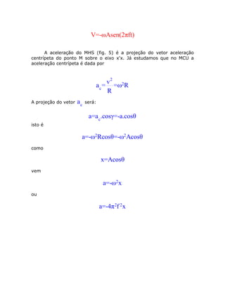 V=-ωAsen(2πft)

      A aceleração do MHS (fig. 5) é a projeção do vetor aceleração
centrípeta do ponto M sobre o eixo x'x. Já estudamos que no MCU a
aceleração centrípeta é dada por



                                    v2 2
                               a c = =ω R
                                    R
A projeção do vetor   ac   será:


                            a=a c.cosγ=-a.cosθ
isto é

                       a=-ω2Rcosθ=-ω2Acosθ
como

                                   x=Acosθ
vem

                                    a=-ω2 x
ou

                                   a=-4π2f 2x
 