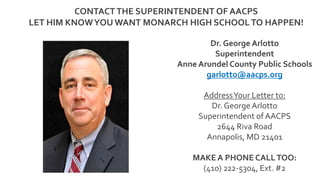 Dr. George Arlotto
Superintendent
Anne Arundel County Public Schools
garlotto@aacps.org
AddressYour Letter to:
Dr. GeorgeArlotto
Superintendent of AACPS
2644 Riva Road
Annapolis, MD 21401
MAKE A PHONE CALLTOO:
(410) 222-5304, Ext. #2
CONTACT THE SUPERINTENDENT OF AACPS
LET HIM KNOWYOU WANT MONARCH HIGH SCHOOLTO HAPPEN!
 
