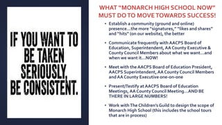 ▪ Establish a community (ground and online)
presence…the more “signatures,” “likes and shares”
and “hits” (on our website), the better
▪ Communicate frequently with AACPS Board of
Education, Superintendent,AA County Executive &
County Council Members about what we want…and
when we want it…NOW!
▪ Meet with the AACPS Board of Education President,
AACPS Superintendent, AA County Council Members
and AA County Executive one-on-one
▪ Present/Testify at AACPS Board of Education
Meetings, AA County Council Meeting…AND BE
THERE IN LARGE NUMBERS!
▪ Work withThe Children’s Guild to design the scope of
Monarch High School (this includes the school tours
that are in process)
WHAT “MONARCH HIGH SCHOOL NOW”
MUST DOTO MOVETOWARDS SUCCESS!
 