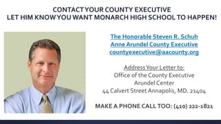 The Honorable Steven R. Schuh
Anne Arundel County Executive
countyexecutive@aacounty.org
AddressYour Letter to:
Office of the County Executive
Arundel Center
44 Calvert Street Annapolis, MD. 21404
MAKE A PHONE CALLTOO: (410) 222-1821
CONTACTYOUR COUNTY EXECUTIVE
LET HIM KNOWYOU WANT MONARCH HIGH SCHOOLTO HAPPEN!
 