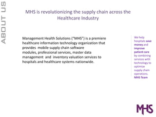 MHS is revolutionizing the supply chain across the Healthcare IndustryWe help hospitals save money and improve patient care by combining services with technology to optimize supply chain operations.  MHS TeamManagement Health Solutions (“MHS”) is a premiere healthcare information technology organization that provides  mobile supply chain software modules, professional services, master data management  and  inventory valuation services to hospitals and healthcare systems nationwide. 
